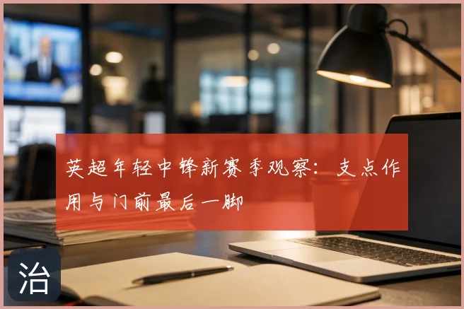 英超年轻中锋新赛季观察:支点作用与门前最后一脚